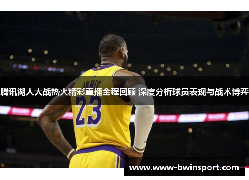 腾讯湖人大战热火精彩直播全程回顾 深度分析球员表现与战术博弈